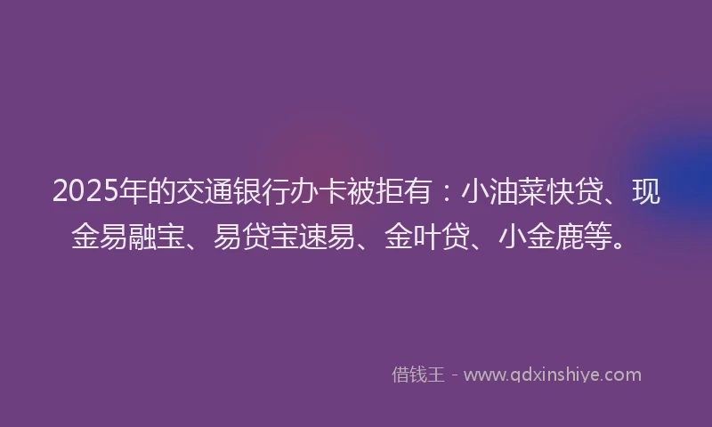 2025年的交通银行办卡被拒有：小油菜快贷、现金易融宝、易贷宝速易、金叶贷、小金鹿等。
