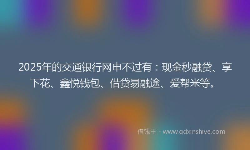 2025年的交通银行网申不过有：现金秒融贷、享下花、鑫悦钱包、借贷易融途、爱帮米等。