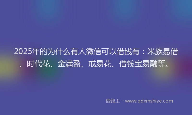 2025年的为什么有人微信可以借钱有：米族易借、时代花、金满盈、戒易花、借钱宝易融等。