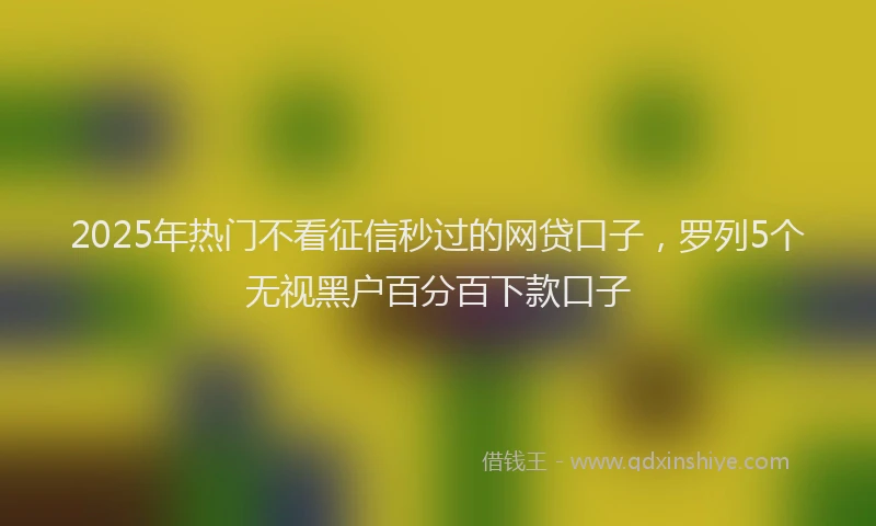2025年热门不看征信秒过的网贷口子，罗列5个无视黑户百分百下款口子