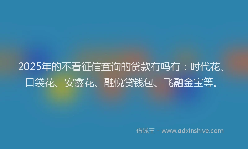 2025年的不看征信查询的贷款有吗有：时代花、口袋花、安鑫花、融悦贷钱包、飞融金宝等。