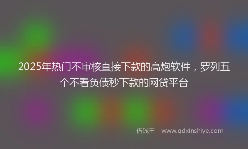 2025年热门不审核直接下款的高炮软件，罗列五个不看负债秒下款的网贷平台