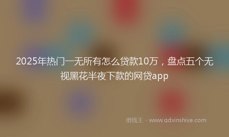 2025年热门一无所有怎么贷款10万，盘点五个无视黑花半夜下款的网贷app