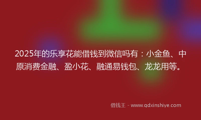 2025年的乐享花能借钱到微信吗有：小金鱼、中原消费金融、盈小花、融通易钱包、龙龙用等。