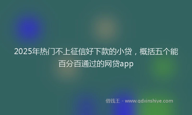 2025年热门不上征信好下款的小贷，概括五个能百分百通过的网贷app