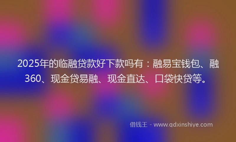 2025年的临融贷款好下款吗有：融易宝钱包、融360、现金贷易融、现金直达、口袋快贷等。