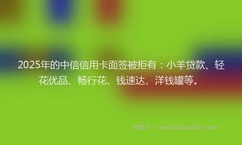 2025年的中信信用卡面签被拒有：小羊贷款、轻花优品、畅行花、钱速达、洋钱罐等。