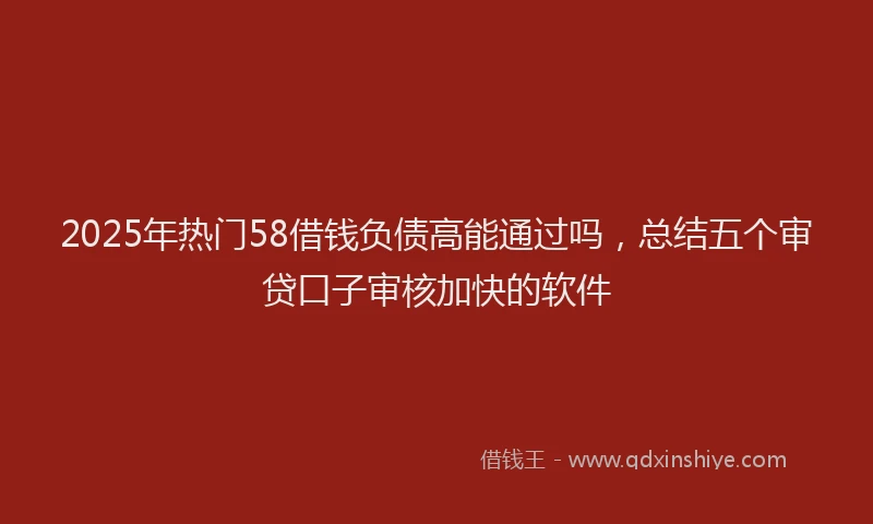 2025年热门58借钱负债高能通过吗，总结五个审贷口子审核加快的软件