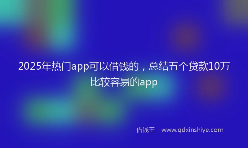 2025年热门app可以借钱的，总结五个贷款10万比较容易的app