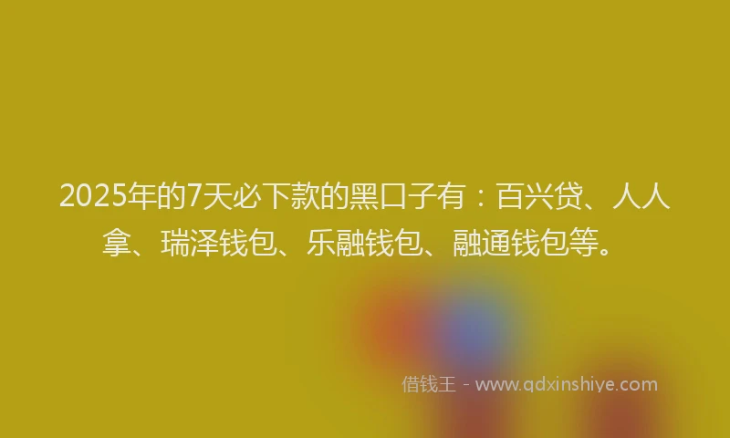 2025年的7天必下款的黑口子有：百兴贷、人人拿、瑞泽钱包、乐融钱包、融通钱包等。