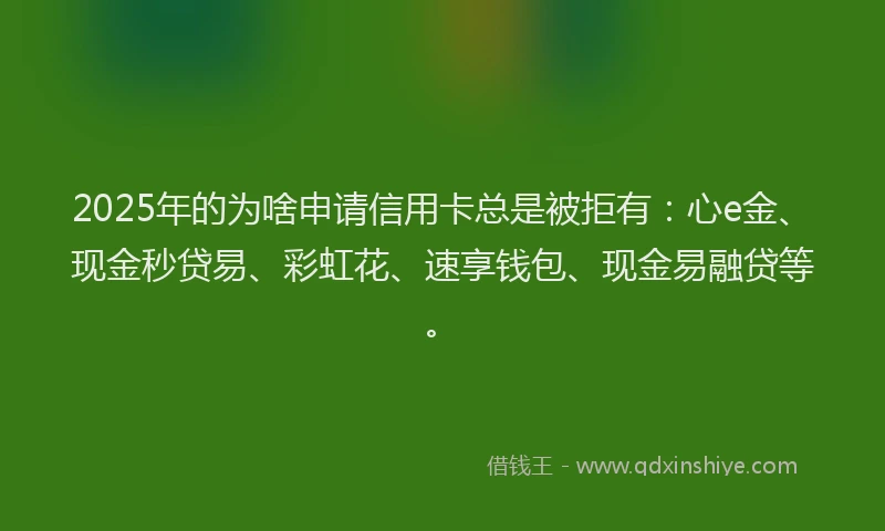 2025年的为啥申请信用卡总是被拒有：心e金、现金秒贷易、彩虹花、速享钱包、现金易融贷等。