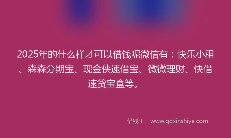 2025年的什么样才可以借钱呢微信有：快乐小租、森森分期宝、现金侠速借宝、微微理财、快借速贷宝盒等。