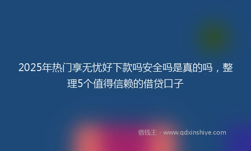 2025年热门享无忧好下款吗安全吗是真的吗，整理5个值得信赖的借贷口子