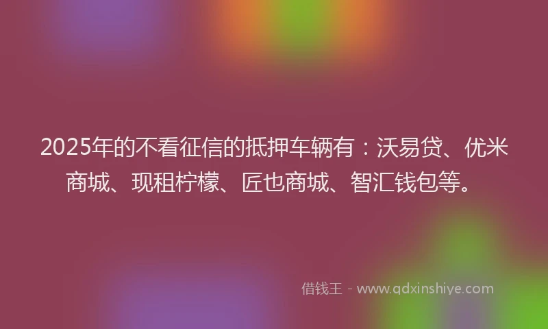 2025年的不看征信的抵押车辆有：沃易贷、优米商城、现租柠檬、匠也商城、智汇钱包等。