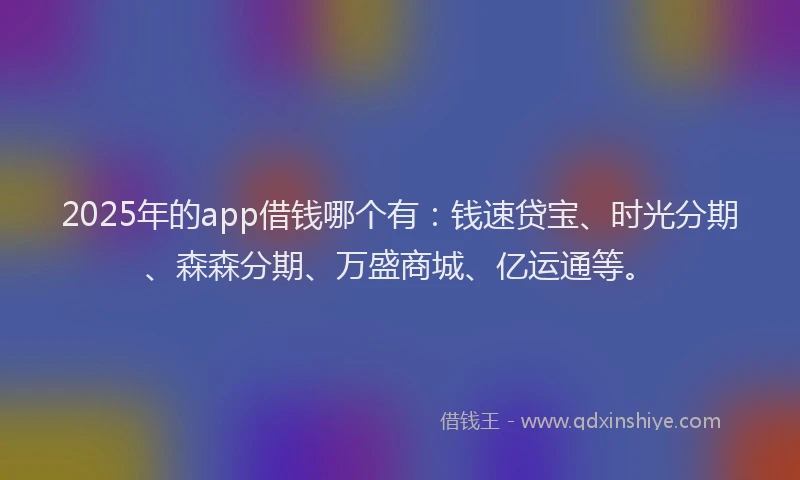 2025年的app借钱哪个有：钱速贷宝、时光分期、森森分期、万盛商城、亿运通等。