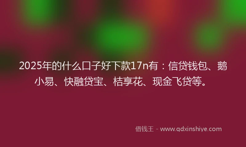2025年的什么口子好下款17n有：信贷钱包、鹅小易、快融贷宝、桔享花、现金飞贷等。