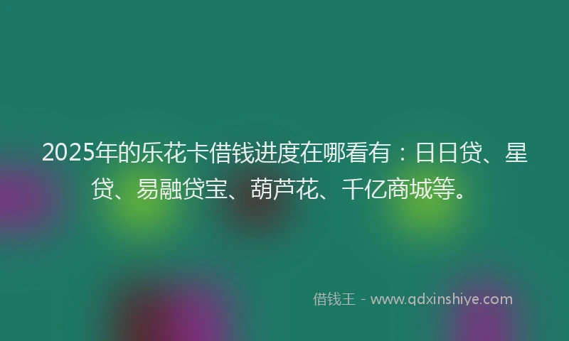 2025年的乐花卡借钱进度在哪看有：日日贷、星贷、易融贷宝、葫芦花、千亿商城等。