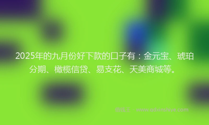 2025年的九月份好下款的口子有：金元宝、琥珀分期、橄榄信贷、易支花、天美商城等。