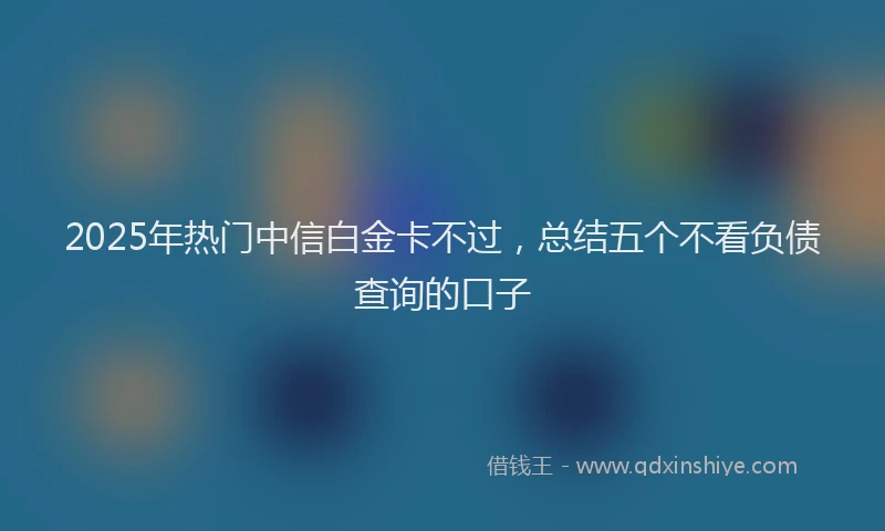 2025年热门中信白金卡不过，总结五个不看负债查询的口子
