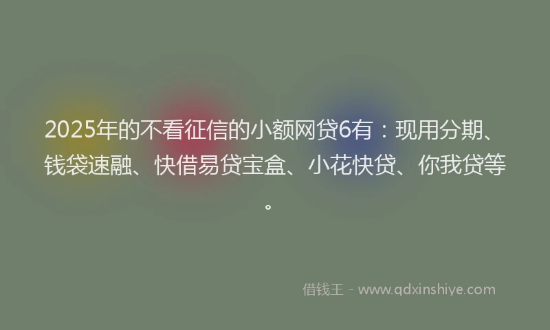 2025年的不看征信的小额网贷6有：现用分期、钱袋速融、快借易贷宝盒、小花快贷、你我贷等。