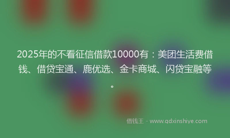 2025年的不看征信借款10000有：美团生活费借钱、借贷宝通、鹿优选、金卡商城、闪贷宝融等。