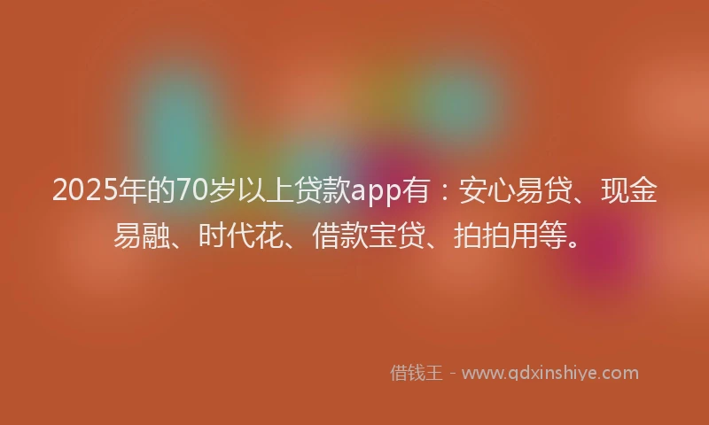 2025年的70岁以上贷款app有：安心易贷、现金易融、时代花、借款宝贷、拍拍用等。