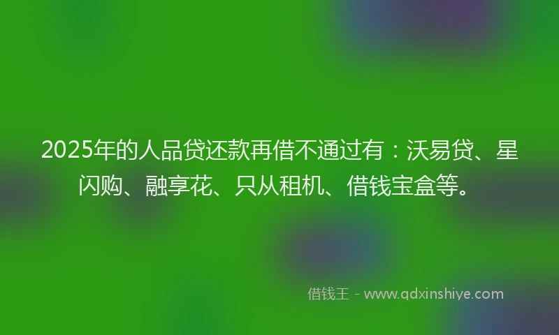 2025年的人品贷还款再借不通过有：沃易贷、星闪购、融享花、只从租机、借钱宝盒等。