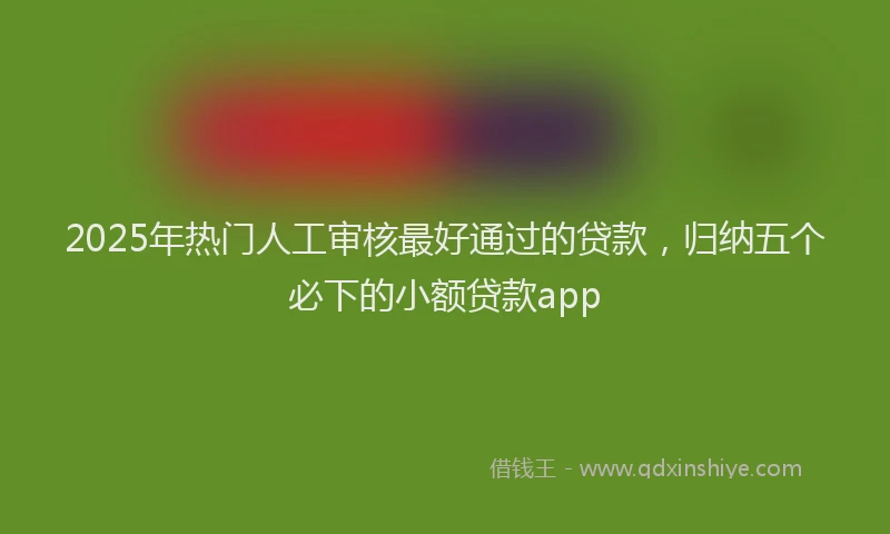 2025年热门人工审核最好通过的贷款，归纳五个必下的小额贷款app