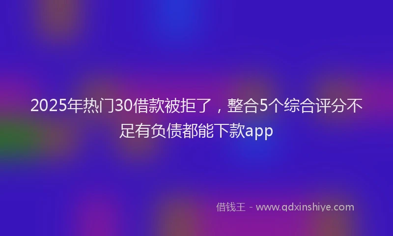 2025年热门30借款被拒了，整合5个综合评分不足有负债都能下款app