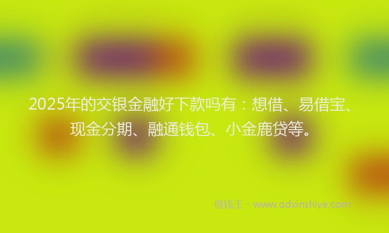 2025年的交银金融好下款吗有：想借、易借宝、现金分期、融通钱包、小金鹿贷等。