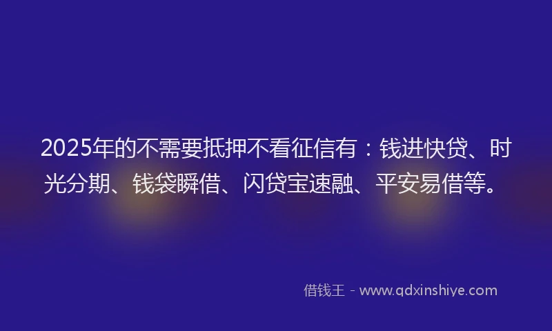2025年的不需要抵押不看征信有：钱进快贷、时光分期、钱袋瞬借、闪贷宝速融、平安易借等。