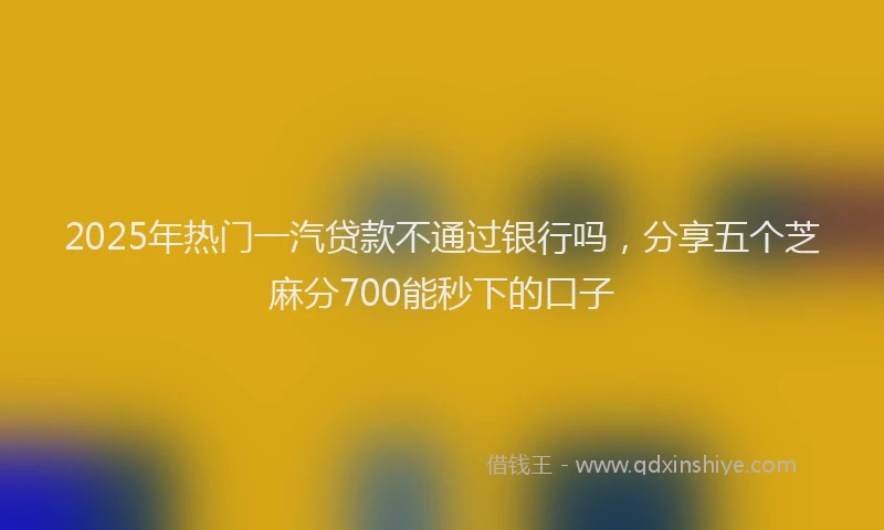 2025年热门一汽贷款不通过银行吗，分享五个芝麻分700能秒下的口子
