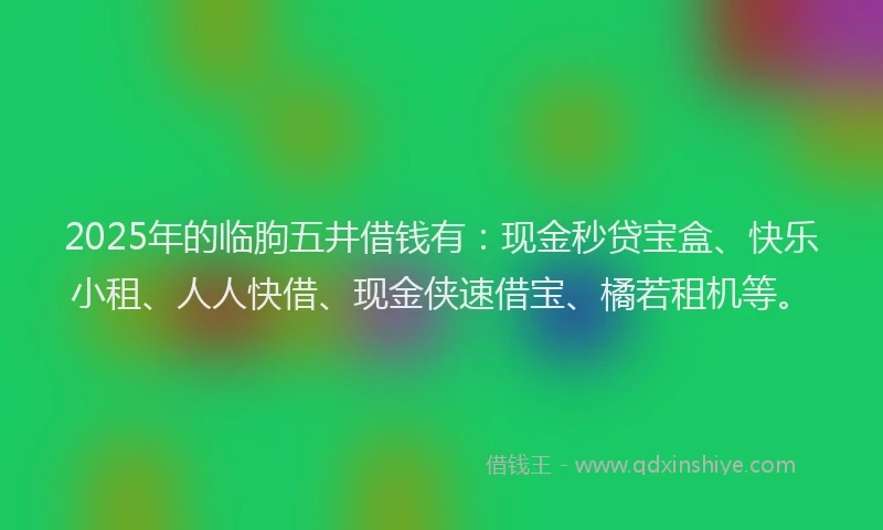 2025年的临朐五井借钱有：现金秒贷宝盒、快乐小租、人人快借、现金侠速借宝、橘若租机等。