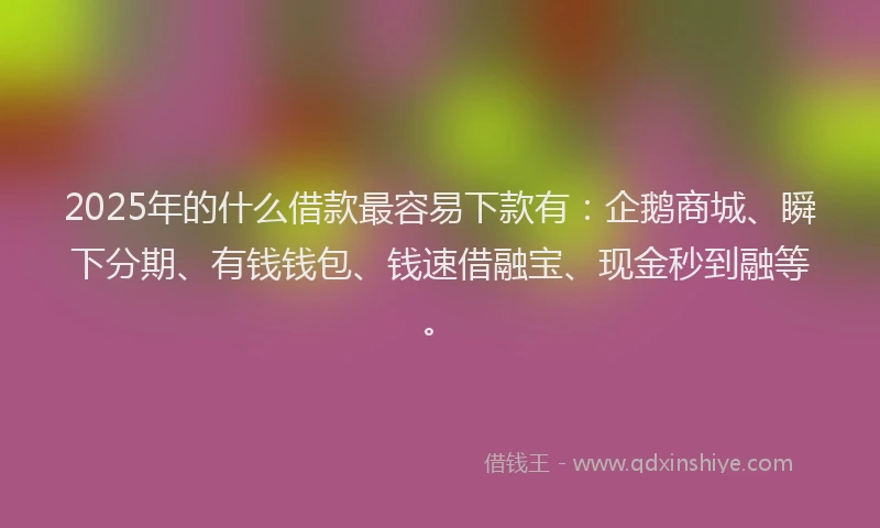 2025年的什么借款最容易下款有：企鹅商城、瞬下分期、有钱钱包、钱速借融宝、现金秒到融等。