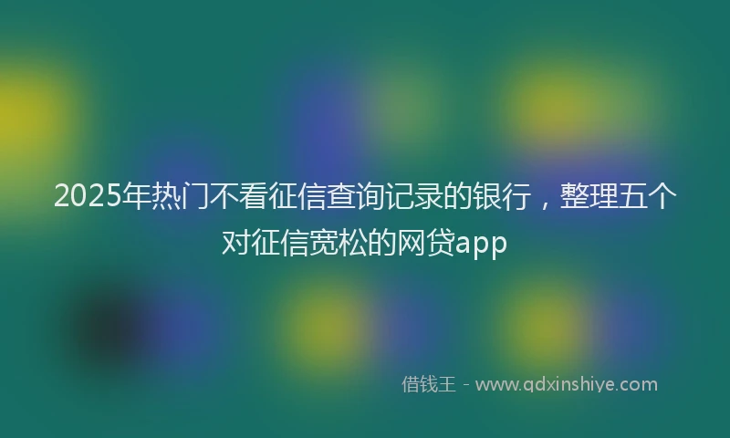 2025年热门不看征信查询记录的银行，整理五个对征信宽松的网贷app