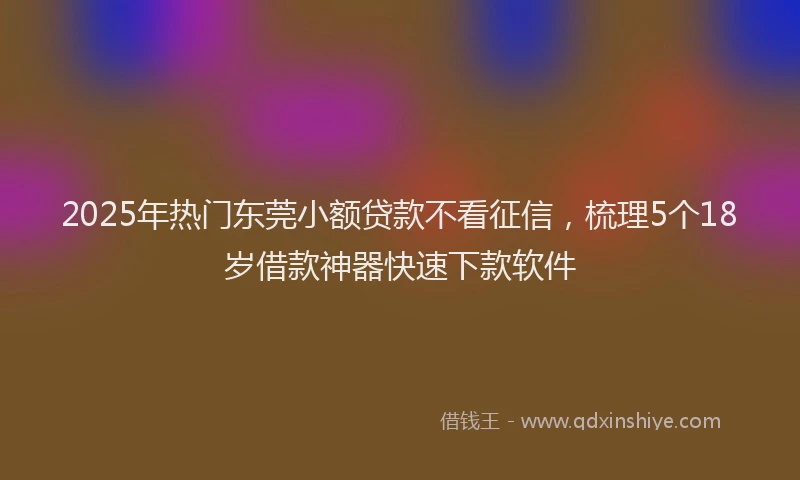 2025年热门东莞小额贷款不看征信，梳理5个18岁借款神器快速下款软件