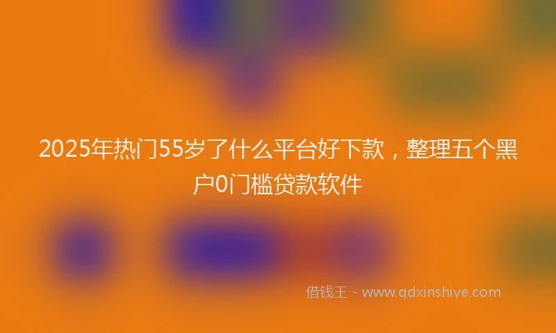 2025年热门55岁了什么平台好下款，整理五个黑户0门槛贷款软件