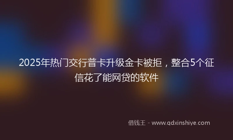 2025年热门交行普卡升级金卡被拒，整合5个征信花了能网贷的软件