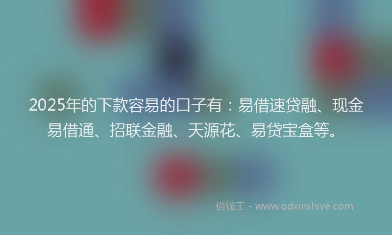 2025年的下款容易的口子有：易借速贷融、现金易借通、招联金融、天源花、易贷宝盒等。