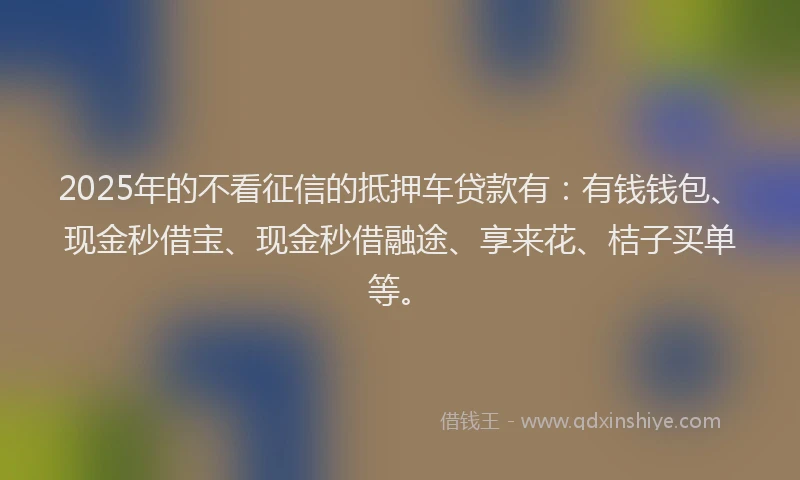 2025年的不看征信的抵押车贷款有：有钱钱包、现金秒借宝、现金秒借融途、享来花、桔子买单等。
