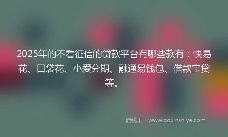 2025年的不看征信的贷款平台有哪些款有：快易花、口袋花、小爱分期、融通易钱包、借款宝贷等。