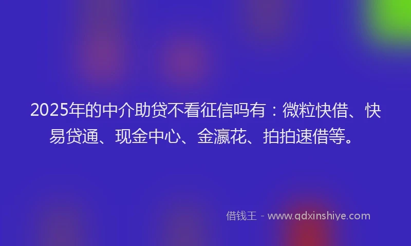 2025年的中介助贷不看征信吗有：微粒快借、快易贷通、现金中心、金瀛花、拍拍速借等。