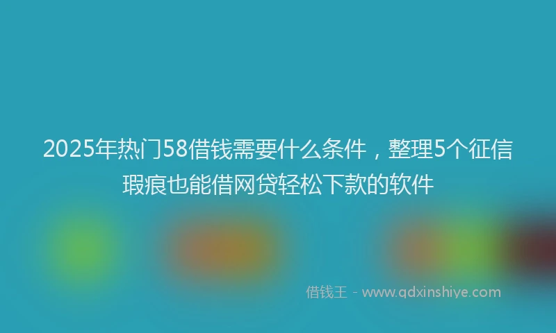 2025年热门58借钱需要什么条件，整理5个征信瑕疵也能借网贷轻松下款的软件