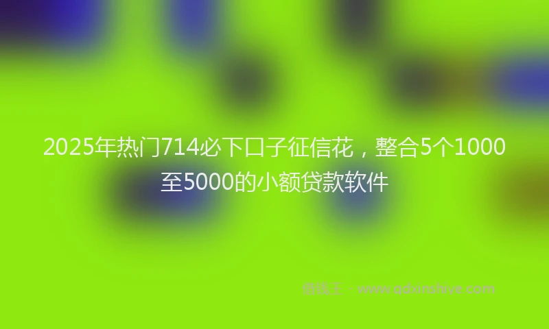 2025年热门714必下口子征信花，整合5个1000至5000的小额贷款软件