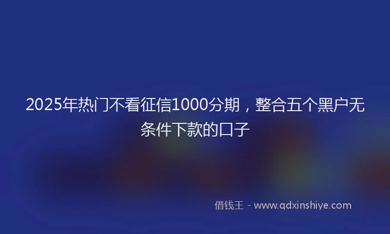2025年热门不看征信1000分期，整合五个黑户无条件下款的口子