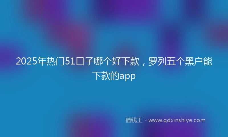 2025年热门51口子哪个好下款，罗列五个黑户能下款的app