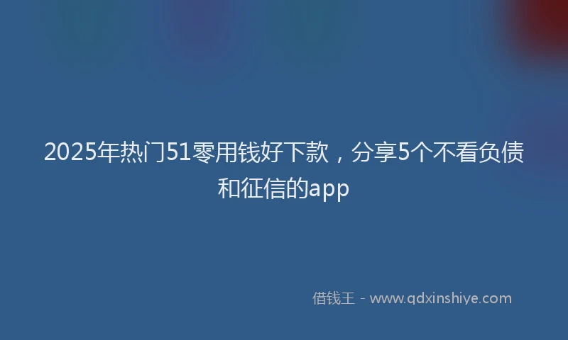 2025年热门51零用钱好下款，分享5个不看负债和征信的app