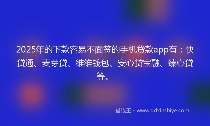 2025年的下款容易不面签的手机贷款app有：快贷通、麦芽贷、维维钱包、安心贷宝融、臻心贷等。