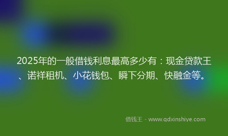 2025年的一般借钱利息最高多少有：现金贷款王、诺祥租机、小花钱包、瞬下分期、快融金等。