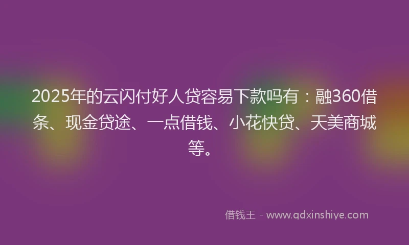 2025年的云闪付好人贷容易下款吗有：融360借条、现金贷途、一点借钱、小花快贷、天美商城等。